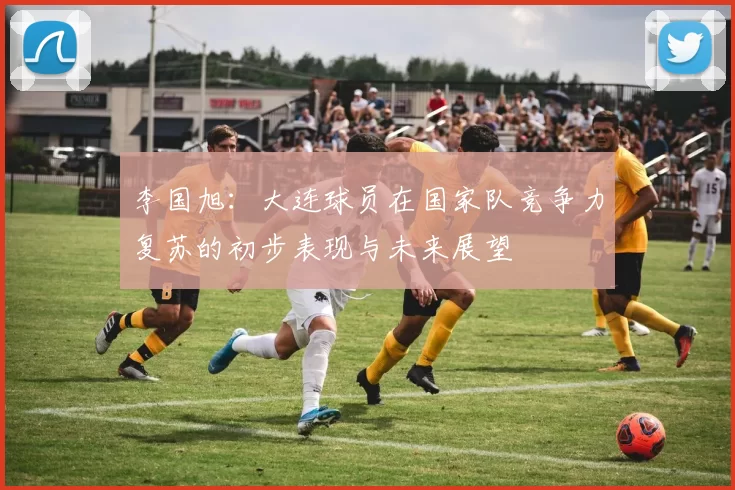 李国旭：大连球员在国家队竞争力复苏的初步表现与未来展望