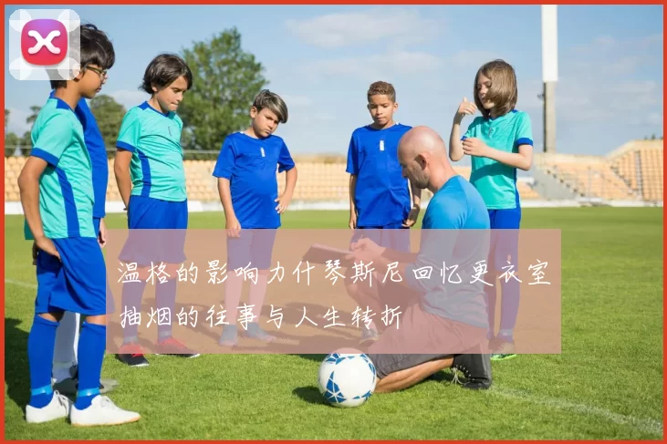 温格的影响力什琴斯尼回忆更衣室抽烟的往事与人生转折