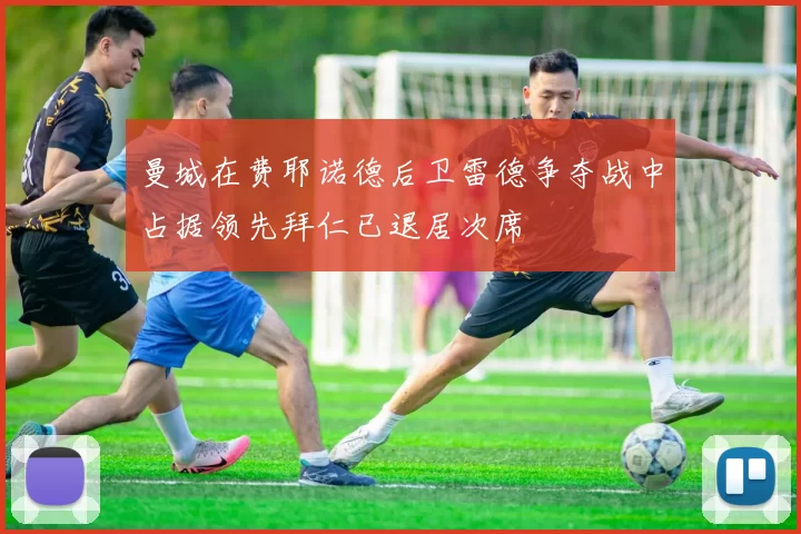 曼城在费耶诺德后卫雷德争夺战中占据领先拜仁已退居次席