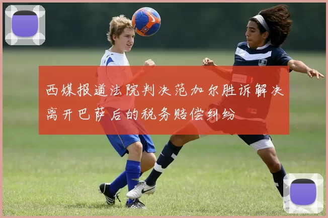 西媒报道法院判决范加尔胜诉解决离开巴萨后的税务赔偿纠纷