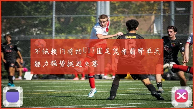 不依赖门将的U17国足凭借前锋单兵能力强势挺进决赛
