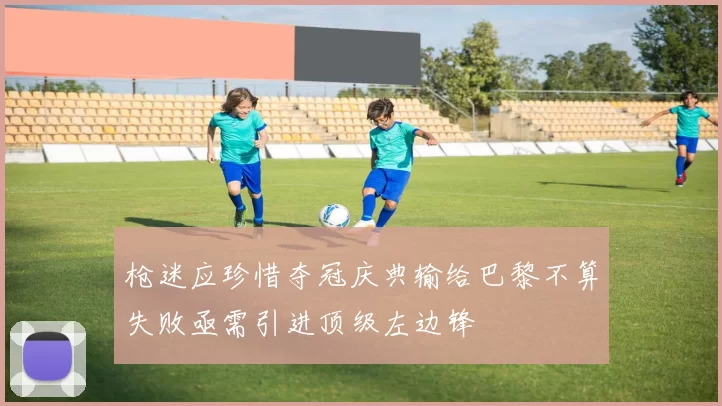 枪迷应珍惜夺冠庆典输给巴黎不算失败亟需引进顶级左边锋