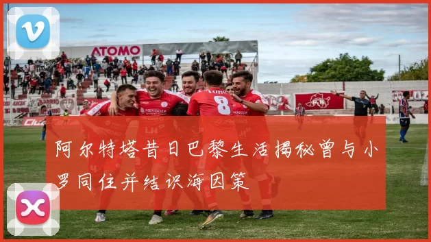 阿尔特塔昔日巴黎生活揭秘曾与小罗同住并结识海因策