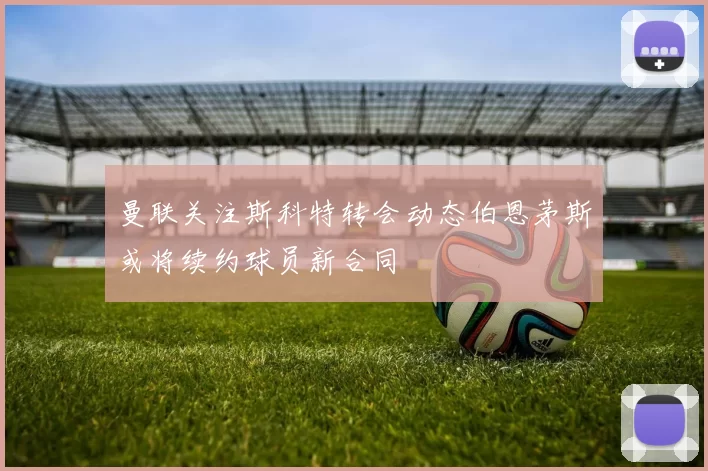 曼联关注斯科特转会动态伯恩茅斯或将续约球员新合同