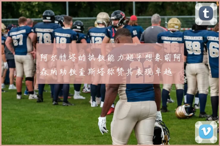 阿尔特塔的执教能力超乎想象前阿森纳助教奎斯塔称赞其表现卓越