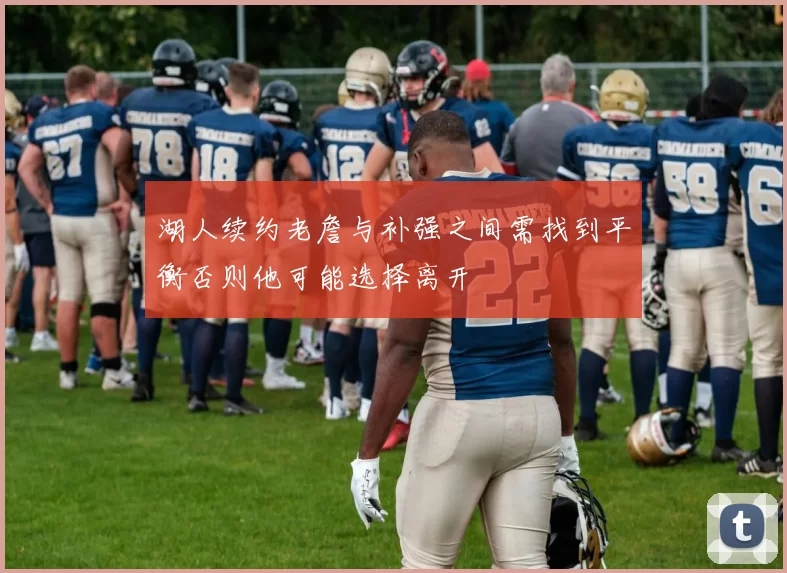 湖人续约老詹与补强之间需找到平衡否则他可能选择离开