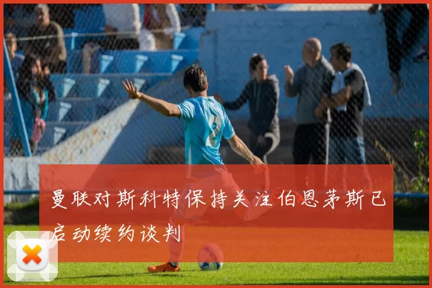 曼联对斯科特保持关注伯恩茅斯已启动续约谈判