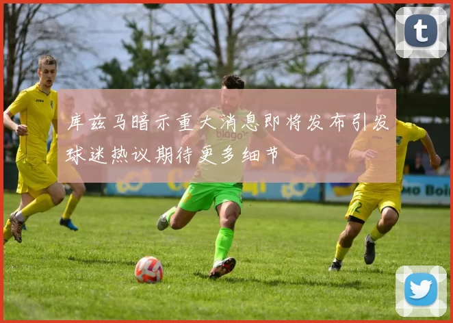 库兹马暗示重大消息即将发布引发球迷热议期待更多细节