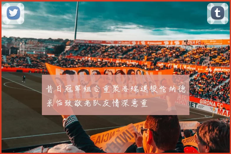 昔日冠军组合重聚洛瑞退役伦纳德亲临致敬老队友情深意重